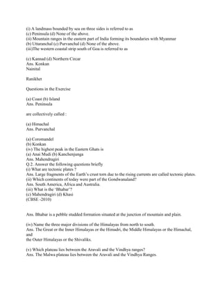 (i) A landmass bounded by sea on three sides is referred to as
(c) Peninsula (d) None of the above.
(ii) Mountain ranges in the eastern part of India forming its boundaries with Myanmar
(b) Uttaranchal (c) Purvanchal (d) None of the above.
(iii)The western coastal strip south of Goa is referred to as
(c) Kannad (d) Northern Circar
Ans. Konkan
Nainital
Ranikhet
Questions in the Exercise
(a) Coast (b) Island
Ans. Peninsula
are collectively called :
(a) Himachal
Ans. Purvanchal
(a) Coromandel
(b) Konkan
(iv) The highest peak in the Eastern Ghats is
(a) Anai Mudi (b) Kanchenjunga
Ans. Mahendragiri
Q.2. Answer the following questions briefly
(i) What are tectonic plates ?
Ans. Large fragments of the Earth‘s crust torn due to the rising currents are called tectonic plates.
(ii) Which continents of today were part of the Gondwanaland?
Ans. South America, Africa and Australia.
(iii) What is the ‗Bhabar‘?
(c) Mahendragiri (d) Khasi
(CBSE -2010)
Ans. Bhabar is a pebble studded formation situated at the junction of mountain and plain.
(iv) Name the three major divisions of the Himalayas from north to south.
Ans. The Great or the Inner Himalayas or the Himadri, the Middle Himalayas or the Himachal,
and
the Outer Himalayas or the Shivaliks.
(v) Which plateau lies between the Aravali and the Vindhya ranges?
Ans. The Malwa plateau lies between the Aravali and the Vindhya Ranges.
 