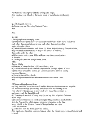 (vi) Name the island group of India having coral origin.
Ans. Lakshadweep Islands is the island group of India having coral origin.
3
Q.3. Distinguish between
(i) Converging and Diverging Tectonic Plates.
Ans.
Ans.
KASHA
Converging Plates Diverging Plates
(a) When tectonic plates move towards (a) When tectonic plates move away from
each other, they are called converging each other, they are termed as
plates. diverging plates.
(b) When they move towards each other, (b) When they move away from each other,
they collide or crumble or one of they do not collide or crumble.
them slides under the other.
(c) Converging plates cause folds. (c) Diverging plates cause fractures
in the crust.
(ii) Distinguish between Bangar and Khadar.
HER
Bangar Khadar
(a) Formed of older alluvium (a) Renewed every year.
(b) Lies above flood plains of rivers. (b) Is newer, younger deposit of flood
(c) Presents a terrace like feature. (c) Contains calcerous deposits locally
known as Kankar.
(d) Less fertile (d) More fertile
(iii) Distinguish between the Western Ghats and the Eastern Ghats.
Ans.
OTWestern Ghats Eastern Ghats
(a) They stand like a continuous wall and (a) They are discontinuous and irregular.
can be crossed through passes only. They have been dissected by rivers
Thal Ghat provides passage to rails which have made their passages to
and roads. reach the Bay of Bengal.
(b) This range is a source of many large (b) No big river originates from this
rivers. range.
(c) It obstructs the monsoon winds coming (c) They are almost parallel to the
from the Arabian Sea which causes monsoons originating in the Bay
heavy rainfall in the Western Coastal of Bengal and do not cause
Plain. much rainfall.
Q.4. Describe how the Himalayas were formed.
Ans. Geologists claim that a sea was located where the Himalayas now stand. Internal and
external
 