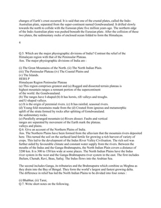 changes of Earth‘s crust occurred. It is said that one of the crustal plates, called the Indo-
Australian plate, separated from the super-continent named Gondwanaland. It drifted slowly
towards the north to collide with the Eurasian plate five million years ago. The northern edge
of the Indo-Australian plate was pushed beneath the Eurasian plate. After the collision of these
two plates, the sedimentary rocks of enclosed ocean folded to form the Himalayas.
4
Q.5. Which are the major physiographic divisions of India? Contrast the relief of the
Himalayan region with that of the Peninsular Plateau.
Ans. The major physiographic divisions of India are :
(i) The Great Mountains of the North. (ii) The North Indian Plain.
(iii) The Peninsular Plateau (iv) The Coastal Plains and
(v) The Islands.
HERS P
Himalayan Region Peninsular Plateau
(a) This region comprises greatest and (a) Rugged and dissected terrain plateau is
highest mountain ranges a remnant portion of the supercontinent
of the world. the Gondwanaland.
(b) The ranges have I-shaped (b) It has horsts, rift valleys and troughs.
and U-shaped valleys.
(c) It is the origin of perennial rivers. (c) It has rainfed, seasonal rivers.
(d) Young fold mountains made from the (d) Created from igneous and metamorphic
uplift of the strata formed by rocks after splitting of Gondwanaland.
the sedimentary rocks.
(e) Parallelly arranged mountain (e) Rivers dissect. Faults and vertical
ranges are separated by movement of the Earth mark the plateau.
valleys and plains.
Q.6. Give an account of the Northern Plains of India.
Ans. The Northern Plains have been formed from the alluvium that the mountain rivers deposited
here. This turned the soil on the surfaced land fertile for growing a rich harvest of variety of
crops. This led to the development of the Indus River Valley Civilisation. The rich soil was
further aided by favourable climate and constant water supply from the rivers. Between the
mouths of the Indus and the Ganga-Brahmaputra, the North Indian Plain covers a distance of
3200 km. It is 300 to 150 km wide at some places. The North Indian Plains have the Indus
river system in the west and the Ganga-Brahmaputra river system in the east. The first includes
Jhelum, Chenab, Ravi, Beas, Satluj. The Indus flows into the Arabian Sea.
The second includes Ganga, its tributaries and the Brahmaputra which combine as Meghna as
they drain into the Bay of Bengal. They form the world‘s largest and fastest growing delta.
The difference in relief has led the North Indian Plains to be divided into four zones :
(i) Bhabhar, (ii) Tarai,
Q.7. Write short notes on the following.
 