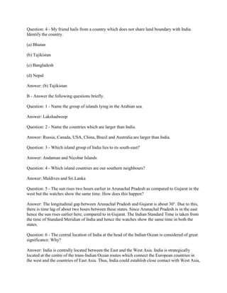 Question: 4 - My friend hails from a country which does not share land boundary with India.
Identify the country.
(a) Bhutan
(b) Tajikistan
(c) Bangladesh
(d) Nepal
Answer: (b) Tajikistan
B - Answer the following questions briefly.
Question: 1 - Name the group of islands lying in the Arabian sea.
Answer: Lakshadweep
Question: 2 - Name the countries which are larger than India.
Answer: Russia, Canada, USA, China, Brazil and Australia are larger than India.
Question: 3 - Which island group of India lies to its south-east?
Answer: Andaman and Nicobar Islands
Question: 4 - Which island countries are our southern neighbours?
Answer: Maldives and Sri Lanka
Question: 5 - The sun rises two hours earlier in Arunachal Pradesh as compared to Gujarat in the
west but the watches show the same time. How does this happen?
Answer: The longitudinal gap between Arunachal Pradesh and Gujarat is about 30°. Due to this,
there is time lag of about two hours between these states. Since Arunachal Pradesh is in the east
hence the sun rises earlier here; compared to in Gujarat. The Indian Standard Time is taken from
the time of Standard Meridian of India and hence the watches show the same time in both the
states.
Question: 6 - The central location of India at the head of the Indian Ocean is considered of great
significance. Why?
Answer: India is centrally located between the East and the West Asia. India is strategically
located at the centre of the trans-Indian Ocean routes which connect the European countries in
the west and the countries of East Asia. Thus, India could establish close contact with West Asia,
 