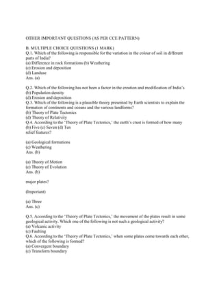 OTHER IMPORTANT QUESTIONS (AS PER CCE PATTERN)
B. MULTIPLE CHOICE QUESTIONS (1 MARK)
Q.1. Which of the following is responsible for the variation in the colour of soil in different
parts of India?
(a) Difference in rock formations (b) Weathering
(c) Erosion and deposition
(d) Landuse
Ans. (a)
Q.2. Which of the following has not been a factor in the creation and modification of India‘s
(b) Population density
(d) Erosion and deposition
Q.3. Which of the following is a plausible theory presented by Earth scientists to explain the
formation of continents and oceans and the various landforms?
(b) Theory of Plate Tectonics
(d) Theory of Relativity
Q.4. According to the ‗Theory of Plate Tectonics,‘ the earth‘s crust is formed of how many
(b) Five (c) Seven (d) Ten
relief features?
(a) Geological formations
(c) Weathering
Ans. (b)
(a) Theory of Motion
(c) Theory of Evolution
Ans. (b)
major plates?
(Important)
(a) Three
Ans. (c)
Q.5. According to the ‗Theory of Plate Tectonics,‘ the movement of the plates result in some
geological activity. Which one of the following is not such a geological activity?
(a) Volcanic activity
(c) Faulting
Q.6. According to the ‗Theory of Plate Tectonics,‘ when some plates come towards each other,
which of the following is formed?
(a) Convergent boundary
(c) Transform boundary
 
