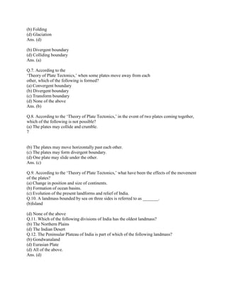 (b) Folding
(d) Glaciation
Ans. (d)
(b) Divergent boundary
(d) Colliding boundary
Ans. (a)
Q.7. According to the
‗Theory of Plate Tectonics,‘ when some plates move away from each
other, which of the following is formed?
(a) Convergent boundary
(b) Divergent boundary
(c) Transform boundary
(d) None of the above
Ans. (b)
Q.8. According to the ‗Theory of Plate Tectonics,‘ in the event of two plates coming together,
which of the following is not possible?
(a) The plates may collide and crumble.
7
(b) The plates may move horizontally past each other.
(c) The plates may form divergent boundary.
(d) One plate may slide under the other.
Ans. (c)
Q.9. According to the ‗Theory of Plate Tectonics,‘ what have been the effects of the movement
of the plates?
(a) Change in position and size of continents.
(b) Formation of ocean basins.
(c) Evolution of the present landforms and relief of India.
Q.10. A landmass bounded by sea on three sides is referred to as _______.
(b)Island
(d) None of the above
Q.11. Which of the following divisions of India has the oldest landmass?
(b) The Northern Plains
(d) The Indian Desert
Q.12. The Peninsular Plateau of India is part of which of the following landmass?
(b) Gondwanaland
(d) Eurasian Plate
(d) All of the above.
Ans. (d)
 