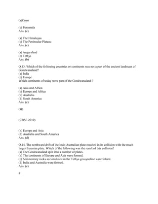 (a)Coast
(c) Peninsula
Ans. (c)
(a) The Himalayas
(c) The Peninsular Plateau
Ans. (c)
(a) Angaraland
(c) Tethys
Ans. (b)
Q.13. Which of the following countries or continents was not a part of the ancient landmass of
Gondwanaland?
(a) India
(c) Europe
Which continents of today were part of the Gondwanaland ?
(a) Asia and Africa
(c) Europe and Africa
(b) Australia
(d) South America
Ans. (c)
OR
(CBSE 2010)
(b) Europe and Asia
(d) Australia and South America
Ans. (d)
Q.14. The northward drift of the Indo-Australian plate resulted in its collision with the much
larger Eurasian plate. Which of the following was the result of this collision?
(a) The Gondwanaland split into a number of plates.
(b) The continents of Europe and Asia were formed.
(c) Sedimentary rocks accumulated in the Tethys geosyncline were folded.
(d) India and Australia were formed.
Ans. (c)
8
 