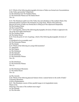 Q.15. Which of the following physiographic divisions of India was formed out of accumulations
in the Tethys geosyncline? (Important)
(a) The Himalayas (b) The Northern Plains
(c) The Peninsular Plateau (d) The Indian Desert
Ans. (a)
Q.16. The Himalayan uplift out of the Tethys Sea and subsidence of the northern flank of the
peninsular plateau resulted in the formation of a large basin. Which of the following
physical divisions of India was formed due to filling up of this depression?(Important)
(b) The Northern Plains
(d) The Coastal Plains
Q.17. Geologically, which of the following physiographic divisions of India is supposed to be
one of the most stable land blocks?
(b) The Northern Plains
(d) The Indian Desert
Q.18. From the point of view of geology, which of the following physiographic divisions of
India
is considered to be an unstable zone?
(b) The Peninsular Plateau
(d) The Islands
Q.19. Which of the following are young-fold mountains?
(V. Importnat)
(b) The Nilgiris
(c) The Himalayas
(d) The Sahyadri
(a) The Himalayas
(c) The Peninsular Plateau
Ans. (b)
(a) The Himalayas
(c) The Peninsular Plateau
Ans. (c)
(a) The Himalayan Mountains
(c) The Indian Desert
Ans. (a)
(a) The Aravalis
Q.20. Which of the following physical features forms a natural barrier to the north of India?
(a) Kunlun Mountains
(c) River Brahamaputra
Q.21. The Himalayas consist of three parallel ranges in its longitudinal extent.
Which of the
following is the name of the northern-most range?
(a) The Himadri
(c) The Shivaliks
 