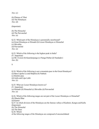 Ans. (c)
(b) Plateau of Tibet
(d) The Himalayas
Ans. (d)
(Important)
(b) The Himachal
(d) The Purvanchal
Ans. (a)
Q.22. Which part of the Himalayas is perennially snowbound?
(a) Great Himalayas or Himadri (b) Lesser Himalayas or Himachal
(c) Shivaliks
(d) Purvanchal
Ans. (a)
Q.23. Which of the following is the highest peak in India?
(V. Importnat)
(a) Mt. Everest (b) Kanchenjunga (c) Nanga Parbat (d) Nandadevi
Ans. (b)
9
Q.24. Which of the following is not a mountain pass in the Great Himalayas?
(a) Bara Lapcha La and Shipkila (b) Nathula
(c) Khyber pass
(d) Jojila and Lipu Lekh
Ans. (c)
Q.25. What are Lesser Himalayas known as?
(V. Importnat)
(a) Himadri (b) Himachal (c) Shivaliks (d) Purvanchal
Ans. (a)
Q.26. Which of the following ranges are not part of the Lesser Himalayas or Himachal?
(b) Dhaula Dhar
(d) Kamet
Q.27. In which division of the Himalayas are the famous valleys of Kashmir, Kangra and Kullu
(Important)
(b) The Himachal
(d) The Duns
Q.28. Which
of the following ranges of the Himalayas are composed of unconsolidated
 