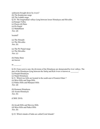 sediments brought down by rivers?
(b) The Karakoram range
(d) The Ladakh range
Q.29. The longitudinal valleys lying between lesser Himalayas and Shivaliks
(a) Kangra Valley
(c) Passes (d) Duns
(a) Pir Panjal
(c) Mahabharat
Ans. (d)
located?
(a) The Himadri
(c) The Shivaliks
Ans. (b)
(a) The Pir Panjal range
(c) The Shivaliks
Ans. (c)
(b) Patkai Bum
are known
as _______.
Q.30. From west to east, the divisions of the Himalayas are demarcated by river valleys. The
part of the Himalayas lying between the Satluj and Kali rivers is known as ________.
(a) Punjab Himalayas
(c) Nepal Himalayas
Q.31. Which two hills are located in the south-east of Eastern Ghats ?
(a) Mizo Hills and Naga Hills
(c) Patkoi Hills and Manipuri Hills
Ans. (d)
(b) Kumaon Himalayas
(d) Assam Himalayas
Ans. (b)
(CBSE 2010)
(b) Javadi Hills and Shevroy Hills
(d) Mizo Hills and Patkoi Hills
Ans. (b)
Q.32. Which islands of India are called Coral Islands?
 