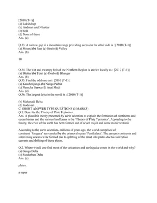 [2010 (T-1)]
(a) Lakshdeep
(b) Andman and Nikobar
(c) both
(d) None of these
Ans. (a)
Q.33. A narrow gap in a mountain range providing access to the other side is : [2010 (T-1)]
(a) Mound (b) Pass (c) Strait (d) Valley
Ans. (b)
10
Q.34. The wet and swampy belt of the Northern Region is known locally as : [2010 (T-1)]
(a) Bhabar (b) Terai (c) Doab (d) Bhangar
Ans. (b)
Q.35. Find the odd one out : [2010 (T-1)]
(a) Kanchenjunga (b) Nanga Parbat
(c) Namcha Barwa (d) Anai Mudi
Ans. (d)
Q.36. The largest delta in the world is : [2010 (T-1)]
(b) Mahanadi Delta
(d) Godavari
C. SHORT ANSWER TYPE QUESTIONS (3 MARKS)
Q.1. Describe the Theory of Plate Tectonics.
Ans. A plausible theory presented by earth scientists to explain the formation of continents and
ocean basins and the various landforms is the ‗Theory of Plate Tectonics‘. According to the
theory, the crust of the earth has been formed out of seven major and some minor tectonic
According to the earth scientists, millions of years ago, the world comprised of
continent ‗Pangaea‘ surrounded by the primeval ocean ‗Panthalasa‘. The present continents and
intervening oceans were formed due to splitting of the crust into plates due to convection
currents and drifting of these plates.
Q.2. Where would one find most of the volcanoes and earthquake zones in the world and why?
(a) Ganga Delta
(c) Sunderban Delta
Ans. (c)
plates.
a super
 