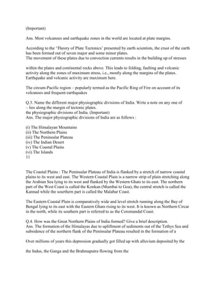 (Important)
Ans. Most volcanoes and earthquake zones in the world are located at plate margins.
According to the ‗Theory of Plate Tectonics‘ presented by earth scientists, the crust of the earth
has been formed out of seven major and some minor plates.
The movement of these plates due to convection currents results in the building up of stresses
within the plates and continental rocks above. This leads to folding, faulting and volcanic
activity along the zones of maximum stress, i.e., mostly along the margins of the plates.
Earthquake and volcanic activity are maximum here.
The circum-Pacific region – popularly termed as the Pacific Ring of Fire on account of its
volcanoes and frequent earthquakes
Q.3. Name the different major physiographic divisions of India. Write a note on any one of
– lies along the margin of tectonic plates.
the physiographic divisions of India. (Important)
Ans. The major physiographic divisions of India are as follows :
(i) The Himalayan Mountains
(ii) The Northern Plains
(iii) The Peninsular Plateau
(iv) The Indian Desert
(v) The Coastal Plains
(vi) The Islands
11
The Coastal Plains : The Peninsular Plateau of India is flanked by a stretch of narrow coastal
plains to its west and east. The Western Coastal Plain is a narrow strip of plain stretching along
the Arabian Sea lying to its west and flanked by the Western Ghats to its east. The northern
part of the West Coast is called the Konkan (Mumbai to Goa), the central stretch is called the
Kannad while the sourthern part is called the Malabar Coast.
The Eastern Coastal Plain is comparatively wide and level stretch running along the Bay of
Bengal lying to its east with the Eastern Ghats rising to its west. It is known as Northern Circar
in the north, while its southern part is referred to as the Coromandal Coast.
Q.4. How was the Great Northern Plains of India formed? Give a brief description.
Ans. The formation of the Himalayas due to upliftment of sediments out of the Tethys Sea and
subsidence of the northern flank of the Peninsular Plateau resulted in the formation of a
Over millions of years this depression gradually got filled up with alluvium deposited by the
the Indus, the Ganga and the Brahmaputra flowing from the
 