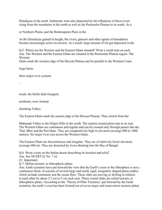 Himalayas in the north. Sediments were also deposited by the tributaries of these rivers
rising from the mountains in the north as well as the Peninsular Plateau to its south. As a
or Northern Plains, and the Brahmaputra Plain in the
As the Himalayas gained in height, the rivers, glaciers and other agents of denudation
became increasingly active in erosion. As a result, large amount of silt got deposited in the
Q.5. Where are the Western and the Eastern Ghats situated? Write a small note on each.
Ans. The Western and the Eastern Ghats are situated in the Peninsular Plateau region. The
Western
Ghats mark the western edge of the Deccan Plateau and lie parallel to the Western Coast.
large basin.
three major river systems
–
result, the fertile Indo-Gangetic
northeast, were formed.
shrinking Tethys.
The Eastern Ghats mark the eastern edge of the Deccan Plateau. They stretch from the
Mahanadi Valley to the Nilgiri Hills in the south. The eastern coastal plain runs to its east.
The Western Ghats are continuous and regular and can be crossed only through passes like the
Thal, Bhor and the Pal Ghats. They are comparatively high in elevation (average 900 to 1600
metres). No major river cuts across the Western Ghats.
The Eastern Ghats are discontinuous and irregular. They are of relatively lower elevation
(average 600 m). They are dissected by rivers draining into the Bay of Bengal.
Q.6. Write a note on the Indian desert describing its location and relief.
Ans. See NCERT Q. No. 7 (i)
(V. Important)
Q.7. Define tectonic or lithospheric plates.
Ans. Earth scientists have put forward the view that the Earth‘s crust or the lithosphere is not a
continuous block. It consists of several large and small, rigid, irregularly shaped plates (slabs)
which include continents and the ocean floor. These slabs are moving or drifting in relation
to each other by about 2.5 cm to 5 cm each year. These crustal slabs are called tectonic or
lithospheric plates. According to the ‗Theory of Plate Tectonics‘ put forward by the Earth
scientists, the earth‘s crust has been formed out of seven major and some minor tectonic plates
 