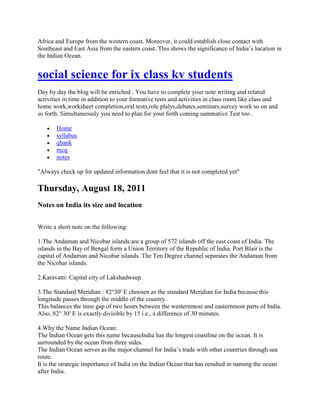 Africa and Europe from the western coast. Moreover, it could establish close contact with
Southeast and East Asia from the eastern coast. This shows the significance of India‘s location in
the Indian Ocean.
social science for ix class kv students
Day by day the blog will be enriched . You have to complete your note writing and related
activities in time in addition to your formative tests and activities in class room like class and
home work,worksheet completion,oral tests,role plalys,debates,seminars,survey work so on and
so forth. Simultaneously you need to plan for your forth coming summative Test too .
Home
syllabus
qbank
mcq
notes
"Always check up for updated information dont feel that it is not completed yet"
Thursday, August 18, 2011
Notes on India its size and location
Write a short note on the following:
1.The Andaman and Nicobar islands:are a group of 572 islands off the east coast of India. The
islands in the Bay of Bengal form a Union Territory of the Republic of India. Port Blair is the
capital of Andaman and Nicobar islands. The Ten Degree channel separates the Andaman from
the Nicobar islands.
2.Karavatti: Capital city of Lakshadweep
3.The Standard Meridian : 82°30′ E choosen as the standard Meridian for India because this
longitude passes through the middle of the country.
This balances the time gap of two hours between the westernmost and easternmost parts of India.
Also, 82° 30′ E is exactly divisible by 15 i.e., a difference of 30 minutes.
4.Why the Name Indian Ocean:
The Indian Ocean gets this name becauseIndia has the longest coastline on the ocean. It is
surrounded by the ocean from three sides.
The Indian Ocean serves as the major channel for India‘s trade with other countries through sea
route.
It is the strategic importance of India on the Indian Ocean that has resulted in naming the ocean
after India.
 