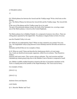 or lithospheric plates.
12
Q.8. Which plateau lies between the Aravali and the Vindhya range? Write a brief note on this
plateau.
Ans. The Malwa Plateau lies between the Aravali hills and the Vindhya range. The Aravali hills
lie
to the west of the plateau and the Vindhya range lies to its south.
The part of the peninsular plateau lying to the north of the Narmada river, covering a major
area of the Malwa plateau, is known as the Central Highlands.
The Malwa plateau lies in Madhya Pradesh. It is composed of extensive lava flows. There are
rolling plains separated by flat-topped hills. The plateau is largely broken in form of ravines
near the Chambal Valley in its east.
Q.9. What do you understand by 'duns'? Where are they situated in our country? Give any
Ans. The longitudinal valleys lying between Lesser Himalaya and the Shivaliks are known as
duns.
Dehradun and Kotli Dun are two examples of duns.
Q.10. What are corals? Name and describe the island group which is of coral origin.
Ans. Corals are shortlived microscopic organisms, which lives in colonies. They flourish in
shallow,
mud-free and warm waters. They secrete calcium carbonate. The coral secretion and their
Lakshadweep islands group lying close to the Malaber Coast of Kerala is composed of small
Ans. Bhabar is pebble studded formation situated at the base of mountains and plains in the
Terai is a sloping land at the foothills of the Nepal Himalayas. The Terai receives heavy
two examples of duns.
[2010 (T-1)]
[2010 (T-1)]
skeletons form coral deposits.
coral islands.
Q.11. Describe 'Bhabar' and 'Terai'.
 