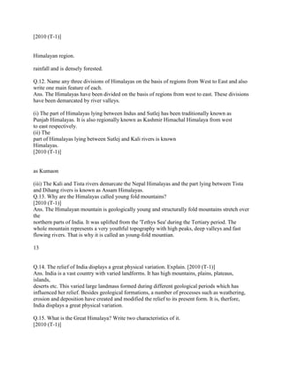 [2010 (T-1)]
Himalayan region.
rainfall and is densely forested.
Q.12. Name any three divisions of Himalayas on the basis of regions from West to East and also
write one main feature of each.
Ans. The Himalayas have been divided on the basis of regions from west to east. These divisions
have been demarcated by river valleys.
(i) The part of Himalayas lying between Indus and Sutlej has been traditionally known as
Punjab Himalayas. It is also regionally known as Kashmir Himachal Himalaya from west
to east respectively.
(ii) The
part of Himalayas lying between Sutlej and Kali rivers is known
Himalayas.
[2010 (T-1)]
as Kumaon
(iii) The Kali and Tista rivers demarcate the Nepal Himalayas and the part lying between Tista
and Dihang rivers is known as Assam Himalayas.
Q.13. Why are the Himalayas called young fold mountains?
[2010 (T-1)]
Ans. The Himalayan mountain is geologically young and structurally fold mountains stretch over
the
northern parts of India. It was uplifted from the 'Tethys Sea' during the Tertiary period. The
whole mountain represents a very youthful topography with high peaks, deep valleys and fast
flowing rivers. That is why it is called an young-fold mountian.
13
Q.14. The relief of India displays a great physical variation. Explain. [2010 (T-1)]
Ans. India is a vast country with varied landforms. It has high mountains, plains, plateaus,
islands,
deserts etc. This varied large landmass formed during different geological periods which has
influenced her relief. Besides geological formations, a number of processes such as weathering,
erosion and deposition have created and modified the relief to its present form. It is, therfore,
India displays a great physical variation.
Q.15. What is the Great Himalaya? Write two characteristics of it.
[2010 (T-1)]
 