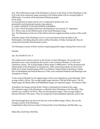 Ans. The northernmost range of the Himalayas is known as the Great or Inner Himalayas or the
(i) It is the most continuous range consisting of the loftiest peaks with an average height of
6000 metres. It contains all the prominent Himalayan peaks.
(ii) Its folds
are asymmetrical in nature and its core is composed of granite rock. It is
perenmially snowbound and contains many glaciers.
D. LONG ANSWER TYPE QUESTIONS (4 MARKS)
Q.1. Give a brief description about how the Himalayas were formed. (V. Important)
Q.2. Write a note on the different parts of the Great Himalayan range.
Ans. The Himalayas are the one of the loftiest and most rugged mountain systems of the world.
The
mountain ranges of the Himalayas run in a west-east direction from the Indus to the
Brahmaputra, stretching along the entire northern boundary of India. Geologically they are
young and structurally fold mountain system.
The Himalayas consists of three sections comprising parallel ranges running from west to east.
Himadri.
Ans. See NCERT Q. No. 4
The nothern-most section is known as the Greater or Inner Himalayas. On account of its
permanent snow cover and glaciers the section is also termed as Himadri. It is the most
continuous section. The average height of these ranges is 6000 metres. All the prominent and
loftiest peaks of the Himalayas are located here. Some of prominent peaks are the Everest
(8848 m) in Nepal, Kanchenjunga (8598 m in Sikkim), Nanga Parbat (in Kashmir), Nanda
Devi (Uttarakhand) and Namcha Barwa (in Tibet, near Arunachal Pradesh) and Dhaulagiri and
Annapurna in Nepal.
To the south of Himadri lie the rugged ranges of the Lesser Himalayas or the Himachal. Their
average width is 50 km. The average height ranges between 3700 and 4500 metres. The Pir
Panjal range, the Dhaula Dhar and Mahabharat ranges are important ranges. The famous valley
of Kashmir, the Kangra and the Kullu Valleys in Himachal are located in this range.
The outermost range of the Himalayas is called the Outer Himalayas or the Shivaliks. They
extend over a width of 10-50 km. They are discontinuous ranges. Their average height is
between 900 and 1100 metres. They are composed of unconsolidated sediments, gravel and
alluvium brought down by the rivers that rise in the northern ranges. Hence, they are the
youngest section of the Himalayas.
Longitudinal valleys known as duns lie between the Lesser Himalayas and Shivaliks, e.g.,
Dehra Dun, Kotli Dun, Patli Dun.
 