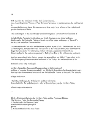 14
Q.3. Describe the formation of India from Gondwanaland.
Ans. According to the ‗Theory of Plate Tectonics‘ presented by earth scientists, the earth‘s crust
is
composed of tectonic plates. The movement of these plates have influenced the evolution of
present landforms of India.
The southern part of the ancient super-continent Pangaea is known as Gondwanaland. It
included India, Australia, South Africa and South America as one single landmass.
Geologically, the Peninsular Plateau, which is one of the oldest landmasses of the earth‘s
surface, was part of the Gondwanaland.
Tectonic forces split the crust into a number of plates. A part of the Gondwanaland, the Indo-
Australian plate, drifted northwards. This resulted in the collision of this plate with the much
larger Eurasian plate. The intervening portion between Angaraland in the north and
Gondwanaland in the south was occupied by Tethys Sea. Due to this collision, the sediments
that had accumulated in the Tethys geosyncline was uplifted and folded. This resulted in the
The Himalayan upliftment out of the sediments of the Tethtys Sea and subsidence of the
formation of the lofty Himalayas.
northern flank of the Peninsular Plateau resulted in the formation of
millions of years the depression gradually got filled with deposition of sediments by the rivers
flowing from the mountains in the north and the Peninsular Plateau in the south. The interplay
a large basin. Over
the Indus, the Ganga, the Brahmaputra and their tributaries
formed a fertile, flat land of extensive alluvial deposits known as the Northern Plains.
of three major river systems
–
ERQ.4. Distinguish between the Northern Plains and the Peninsular Plateau.
The Northern Plains The Peninsular Plateau
1. Geologically, the Northern Plains
were formed in recent geological
period.
2. Northern Plains are the most recent
 