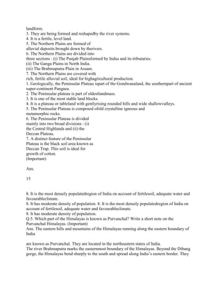landform.
3. They are being formed and reshapedby the river systems.
4. It is a fertile, level land.
5. The Northern Plains are formed of
alluvial deposits brought down by therivers.
6. The Northern Plains are divided into
three sections : (i) The Punjab Plainsformed by Indus and its tributaries.
(ii) The Ganga Plains in North India.
(iii) The Brahmaputra Plain in Assam.
7. The Northern Plains are covered with
rich, fertile alluvial soil, ideal for highagricultural production.
1. Geologically, the Peninsular Plateau ispart of the Gondwanaland, the southernpart of ancient
super-continent Pangaea.
2. The Peninsular plateau is part of oldestlandmass.
3. It is one of the most stable land blocks.
4. It is a plateau or tableland with gentlyrising rounded hills and wide shallowvalleys.
5. The Peninsular Plateau is composed ofold crystalline igneous and
metamorphic rocks.
6. The Peninsular Plateau is divided
mainly into two broad divisions : (i)
the Central Highlands and (ii) the
Deccan Plateau.
7. A distinct feature of the Peninsular
Plateau is the black soil area known as
Deccan Trap. This soil is ideal for
growth of cotton.
(Important)
Ans.
15
8. It is the most densely populatedregion of India on account of fertilesoil, adequate water and
favourableclimate.
8. It has moderate density of population. 8. It is the most densely populatedregion of India on
account of fertilesoil, adequate water and favourableclimate.
8. It has moderate density of population.
Q.5. Which part of the Himalayas is known as Purvanchal? Write a short note on the
Purvanchal Himalayas. (Important)
Ans. The eastern hills and mountains of the Himalayas running along the eastern boundary of
India
are known as Purvanchal. They are located in the northeastern states of India.
The river Brahmaputra marks the easternmost boundary of the Himalayas. Beyond the Dibang
gorge, the Himalayas bend sharply to the south and spread along India‘s eastern border. They
 