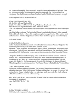 are known as Purvanchal. They run mostly as parallel ranges with valleys in between. They
are mostly composed of strong sandstone, a sedimentary rock. The Purvanchal are less
spectacular than the Himalayas and are of medium height. The hills and ranges are covered
Some important hills of the Purvanchal are :
(i) the Patkai Bum and Naga hills
(ii) the Mizo hills and Manipur hills
(iii) the Garo, Khasi and Jaintia hills along Meghalaya-Bangladesh border.
Q.6. Describe the important features of the Peninsular Plateau.
Ans. The Peninsular Plateau of India lies to the south of the Northern Plains and extends up to
the
tip of the Indian peninsula. The Peninsular Plateau is a tableland with gently rising rounded
hills and broad, shallow valleys. It is roughly triangular in shape. It is the oldest and the most
stable landmass of India. The plateau is formed of old crystalline igneous and metamorphic
with dense forests.
(iv) the Dafla hills in the north.
rocks. The Peninsular Plateau consists of two broad divisionsDeccan Plateau. The part of the
Peninsular plateau lying to the north of the Narmada river is
known as Central Highlands. It comprises of Malwa Plateau, Bundelkhand and Baghelkhand
plateaus, the Vindhya Range and extends as Chhota Nagpur Plateau. The Aravalis are highly
denuded old hills that lie on the western and northwestern margins of the Peninsular Plateau.
The part of the Peninsular Plateau lying to the south of river Narmada is known as Deccan
Plateau. It is a triangular landmass with broad base in the north and tapers southward. It is
formed due to lava flows, so a greater part of it is composed of basaltic rocks of volcanic
origin. It is flanked by the Satpura range in the north. The Mahadev, the Kaimur hills and
Maikal range form its eastern extensions. The Deccan Plateau is flanked by the Western Ghats
– the Central Highlands and the
in the west and Eastern Ghats in the east. The Western Ghats have comparatively higher
elevation of average 900 to 1600 metres. The Eastern Ghats have an average elevation of 600
metres. So the plateau is higher in the west and slopes gently eastwards. The black soil area
of the Deccan Plateau is known as Deccan Trap.
Q.7. Write a note on the Central Highlands of India. Name the various parts of the Central
Highlands. (V. Important)
Ans. See NCERT Q. No. 7 (ii)
16
E. MAP WORK (4 MARKS)
Q.1. In the following map of India, mark and label the following:
 