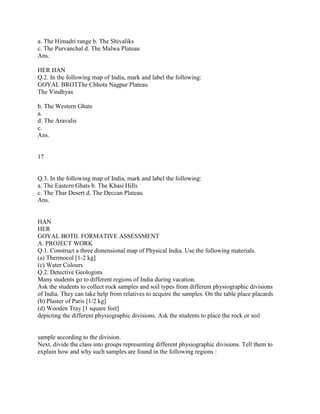 a. The Himadri range b. The Shivaliks
c. The Purvanchal d. The Malwa Plateau
Ans.
HER HAN
Q.2. In the following map of India, mark and label the following:
GOYAL BROTThe Chhota Nagpur Plateau
The Vindhyas
b. The Western Ghats
a.
d. The Aravalis
c.
Ans.
17
Q.3. In the following map of India, mark and label the following:
a. The Eastern Ghats b. The Khasi Hills
c. The Thar Desert d. The Deccan Plateau
Ans.
HAN
HER
GOYAL BOTII. FORMATIVE ASSESSMENT
A. PROJECT WORK
Q.1. Construct a three dimensional map of Physical India. Use the following materials.
(a) Thermocol [1-2 kg]
(c) Water Colours
Q.2. Detective Geologists
Many students go to different regions of India during vacation.
Ask the students to collect rock samples and soil types from different physiographic divisions
of India. They can take help from relatives to acquire the samples. On the table place placards
(b) Plaster of Paris [1/2 kg]
(d) Wooden Tray [1 square feet]
depicting the different physiographic divisions. Ask the students to place the rock or soil
sample according to the division.
Next, divide the class into groups representing different physiographic divisions. Tell them to
explain how and why such samples are found in the following regions :
 