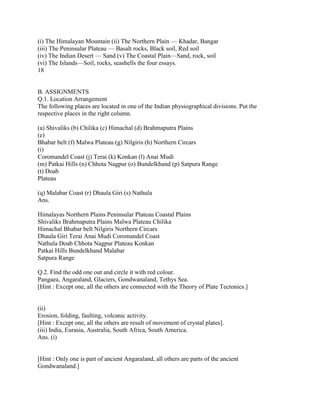 (i) The Himalayan Mountain (ii) The Northern Plain — Khadar, Bangar
(iii) The Peninsular Plateau — Basalt rocks, Black soil, Red soil
(iv) The Indian Desert — Sand (v) The Coastal Plain—Sand, rock, soil
(vi) The Islands—Soil, rocks, seashells the four essays.
18
B. ASSIGNMENTS
Q.1. Location Arrangement
The following places are located in one of the Indian physiographical divisions. Put the
respective places in the right column.
(a) Shivaliks (b) Chilika (c) Himachal (d) Brahmaputra Plains
(e)
Bhabar belt (f) Malwa Plateau (g) Nilgiris (h) Northern Circars
(i)
Coromandel Coast (j) Terai (k) Konkan (l) Anai Mudi
(m) Patkai Hills (n) Chhota Nagpur (o) Bundelkhand (p) Satpura Range
(t) Doab
Plateau
(q) Malabar Coast (r) Dhaula Giri (s) Nathula
Ans.
Himalayas Northern Plains Peninsular Plateau Coastal Plains
Shivaliks Brahmaputra Plains Malwa Plateau Chilika
Himachal Bhabar belt Nilgiris Northern Circars
Dhaula Giri Terai Anai Mudi Coromandel Coast
Nathula Doab Chhota Nagpur Plateau Konkan
Patkai Hills Bundelkhand Malabar
Satpura Range
Q.2. Find the odd one out and circle it with red colour.
Pangaea, Angaraland, Glaciers, Gondwanaland, Tethys Sea.
[Hint : Except one, all the others are connected with the Theory of Plate Tectonics.]
(ii)
Erosion, folding, faulting, volcanic activity.
[Hint : Except one, all the others are result of movement of crystal plates].
(iii) India, Eurasia, Australia, South Africa, South America.
Ans. (i)
[Hint : Only one is part of ancient Angaraland, all others are parts of the ancient
Gondwanaland.]
 