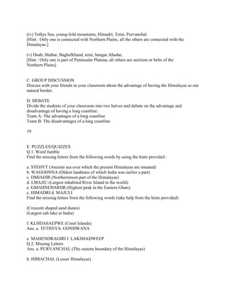 (iv) Tethys Sea, young-fold mountains, Himadri, Terai, Purvanchal.
[Hint : Only one is connected with Northern Plains, all the others are connected with the
Himalayas.]
(v) Doab, bhabar, Baghelkhand, terai, bangar, khadar,
[Hint : Only one is part of Peninsular Plateau, all others are sections or belts of the
Northern Plains]
C. GROUP DISCUSSION
Discuss with your friends in your classroom about the advantage of having the Himalayas as our
natural border.
D. DEBATE
Divide the students of your classroom into two halves and debate on the advantage and
disadvantage of having a long coastline.
Team A: The advantages of a long coastline
Team B: The disadvantages of a long coastline
19
E. PUZZLES/QUIZZES
Q.1. Word Jumble
Find the missing letters from the following words by using the hints provided :
a. STEHYT (Ancient sea over which the present Himalayas are situated)
b. WAGODNNA (Oldest landmass of which India was earlier a part)
c. DMIAHIR (Northernmost part of the Himalayas)
d. LMAJIU (Largest inhabited River Island in the world)
e. GMAHNEDARIIR (Highest peak in the Eastern Ghats)
c. HIMADRI d. MAJULI
Find the missing letters from the following words (take help from the hints provided)
(Crescent shaped sand dunes)
(Largest salt lake in India)
f. KLHDASAEPWE (Coral Islands)
Ans. a. TETHYS b. GONDWANA
e. MAHENDRAGIRI f. LAKSHADWEEP
Q.2. Missing Letters
Ans. a. PURVANCHAL (The eastern boundary of the Himalayas)
b. HIMACHAL (Lesser Himalayas)
 
