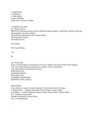c. BARCHAN
d. CHILIKA
e. MALABAR
(Coast of Kerala)
(Only active volcano of India)
f. BARREN ISLAND
Q.3. Picture Puzzle
BROTThe following pictures are from different Indian locations. Label them with the following
physiographic divisions of India:
The Himalayan Mountains The Northern Plains
The Peninsular Plateau
The Indian Desert
The Islands
The Coastal Plains
Ans.
20
Q.4. Word Grid :
In the word grid below are the names of at least 5 Indian rivers and 5 Indian relief features.
They are located both horizontally and vertically. Can you find them?
Ans. Indian Rivers Indian Relief Features
KOSI ARAVALI
ZASKAR PATKAI
RAVI DECCAN
CHAMBAL DEHRADUN
KRISHNA DAFLA HILLS
HERS PRAK
Given below are names of some mountains. Circle them where it belongs.
2. Dhaula Dhar — Himadri, Himachal, Western Ghats, Eastern Ghats.
Anai Mudi — Central Highlands, Satpura range, Eastern Ghats, Western Ghats.
Q.5. Find My Group Leader :
Himadri, Himachal, Western Ghats.
Ans. 1. Kanchenjunga
—
 
