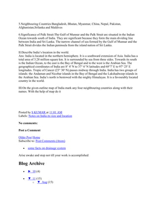 5.Neighbouring Countries:Bangladesh, Bhutan, Myanmar, China, Nepal, Pakistan,
Afghanistan,Srilanka and Maldives
6.Significance of Palk Strait:The Gulf of Munnar and the Palk Strait are situated in the Indian
Ocean towards south of India. They are significant because they form the main dividing line
between India and Sri Lanka. The narrow channel of sea formed by the Gulf of Munnar and the
Palk Strait divides the Indian peninsula from the island nation of Sri Lanka.
II.Describe India‘s location in the world.
Ans: India is located in the northern hemisphere. It is a southward extension of Asia. India has a
total area of 3.28 million square km. It is surrounded by sea from three sides. Towards its south
is the Indian Ocean, to the east is the Bay of Bengal and to the west is the Arabian Sea. The
geographical coordinates of India are 8° 4′ N to 37° 6′ N latitudes and 68°7′ E to 97° 25′ E
longitudes. Tropic of Cancer (23° 30′ N) passes midway through India. India has two groups of
islands: the Andaman and Nicobar islands in the Bay of Bengal and the Lakshadweep islands in
the Arabian Sea. India‘s north is bestowed with the mighty Himalayas. It is a favourably located
country in the world.
III.On the given outline map of India mark any four neighbouring countries along with their
names. With the help of map do it
Posted by S KUMAR at 11:01 AM
Labels: Notes on India its size and location
No comments:
Post a Comment
Older Post Home
Subscribe to: Post Comments (Atom)
some facts on drainage system
Arise awake and stop not till your work is accomplished
Blog Archive
► 10 (4)
▼ 11 (15)
o ▼ Aug (15)
 