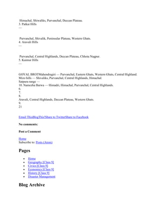 Himachal, Shiwaliks, Purvanchal, Deccan Plateau.
3. Patkai Hills
—
Purvanchal, Shivalik, Peninsular Plateau, Western Ghats.
4. Aravali Hills
—
Purvanchal, Central Highlands, Deccan Plateau, Chhota Nagpur.
5. Kaimur Hills
—
GOYAL BROTMahendragiri — Purvanchal, Eastern Ghats, Western Ghats, Central Highland.
Mizo hills — Shivaliks, Purvanchal, Central Highlands, Himachal.
Satpura range —
10. Namceha Barwa — Himadri, Himachal, Purvanchal, Central Highlands.
6.
7.
8.
Aravali, Central Highlands, Deccan Plateau, Western Ghats.
9.
21
Email ThisBlogThis!Share to TwitterShare to Facebook
No comments:
Post a Comment
Home
Subscribe to: Posts (Atom)
Pages
Home
Geography [Class 9]
Civics [Class 9]
Economics [Class 9]
History [Class 9]
Disaster Management
Blog Archive
 