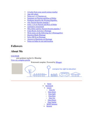  A Letter from your social science teacher
 Age old values
 Notes on 1-12 Nazism-cw
 Summary on Nazism and Rise of Hitler
 Problems faced by the Weimar Republic.
 why Nazism became popular ?
 notes 1-14 on Nazism and Rise of Hitler
 summative assessment
 Why Hitler and his Nazism became popular ?
 Class Room Activity1: Drainage
 Write notes on the following for 3.Drainage(hw)
 Question Bank-Drainage
 Solve MCQ on Drainage
 Answer to Questions on Drainage
 Notes on India its size and location
Followers
About Me
S KUMAR
post graduate teacher kv Bhandup
View my complete profile
Watermark template. Powered by Blogger.
Home
Homework
Lesson
o Class Six
o Class Seven
o Class Eight
o Class Nine
o Class Ten
o Class Eleven
o Class Twelve
o NCERT Solution
Nursery
 