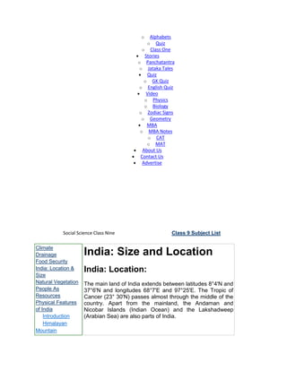 o Alphabets
o Quiz
o Class One
Stories
o Panchatantra
o Jataka Tales
Quiz
o GK Quiz
o English Quiz
Video
o Physics
o Biology
o Zodiac Signs
o Geometry
MBA
o MBA Notes
o CAT
o MAT
About Us
Contact Us
Advertise
Social Science Class Nine Class 9 Subject List
Climate
Drainage
Food Security
India: Location &
Size
Natural Vegetation
People As
Resources
Physical Features
of India
Introduction
Himalayan
Mountain
India: Size and Location
India: Location:
The main land of India extends between latitudes 8°4'N and
37°6'N and longitudes 68°7'E and 97°25'E. The Tropic of
Cancer (23° 30'N) passes almost through the middle of the
country. Apart from the mainland, the Andaman and
Nicobar Islands (Indian Ocean) and the Lakshadweep
(Arabian Sea) are also parts of India.
 