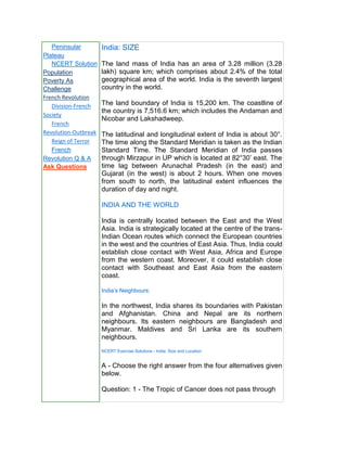 Peninsular
Plateau
NCERT Solution
Population
Poverty As
Challenge
French Revolution
Division-French
Society
French
Revolution-Outbreak
Reign of Terror
French
Revolution Q & A
Ask Questions
India: SIZE
The land mass of India has an area of 3.28 million (3.28
lakh) square km; which comprises about 2.4% of the total
geographical area of the world. India is the seventh largest
country in the world.
The land boundary of India is 15,200 km. The coastline of
the country is 7,516.6 km; which includes the Andaman and
Nicobar and Lakshadweep.
The latitudinal and longitudinal extent of India is about 30°.
The time along the Standard Meridian is taken as the Indian
Standard Time. The Standard Meridian of India passes
through Mirzapur in UP which is located at 82°30’ east. The
time lag between Arunachal Pradesh (in the east) and
Gujarat (in the west) is about 2 hours. When one moves
from south to north, the latitudinal extent influences the
duration of day and night.
INDIA AND THE WORLD
India is centrally located between the East and the West
Asia. India is strategically located at the centre of the trans-
Indian Ocean routes which connect the European countries
in the west and the countries of East Asia. Thus, India could
establish close contact with West Asia, Africa and Europe
from the western coast. Moreover, it could establish close
contact with Southeast and East Asia from the eastern
coast.
India’s Neighbours:
In the northwest, India shares its boundaries with Pakistan
and Afghanistan. China and Nepal are its northern
neighbours. Its eastern neighbours are Bangladesh and
Myanmar. Maldives and Sri Lanka are its southern
neighbours.
NCERT Exercise Solutions - India: Size and Location
A - Choose the right answer from the four alternatives given
below.
Question: 1 - The Tropic of Cancer does not pass through
 