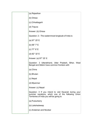 (a) Rajasthan
(b) Orissa
(c) Chhattisgarh
(d) Tripura
Answer: (b) Orissa
Question: 2 - The easternmost longitude of India is
(a) 97° 25' E
(b) 68° 7' E
(c) 77° 6' E
(d) 82° 32' E
Answer: (a) 97° 25’ E
Question: 3 Uttarakhand, Uttar Pradesh, Bihar, West
Bengal and Sikkim have common frontiers with
(a) China
(b) Bhutan
(c) Nepal
(d) Myanmar
Answer: (c) Nepal
Question: 3 If you intend to visit Kavarati during your
summer vacations, which one of the following Union
Territories of India you will be going to
(a) Puducherry
(b) Lakshadweep
(c) Andaman and Nicobar
 
