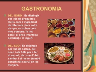 GASTRONOMIA
DEL NORD : Es distingix
per l’ús de productes
lactis com a ingredient
de diferents plats entre
els que es troben com
més comuns: la llet,
panir, el ghee (mantega
aclarida), i el iogurt.
DEL SUD : Es distingix
per l‘ús de l’arròs, del
coco i els fulls per a fer
el seu oli, així com l'ubic
sambar i el rasam (també
denominat saaru) en les
menjars.

 