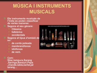 MÚSICA I INSTRUMENTS
MUSICALS
Els instruments musicals de
l’índia es poden classificar
de varies maneres:
Segons el seu gènere:
Clàssics
folklórics
occidentals
Segons el tipus d’emisió de
so:
de corda polsada
membranófonos
idiófonos
de vent.
Com:
Sitar,tampura,Sarang
,Saringa,Bansuri,Pepa
,chande,tabla,kartal,jal
tarang…

 