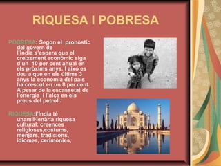 RIQUESA I POBRESA
POBRESA: Segon el pronòstic
del govern de
l’Índia s’espera que el
creixement econòmic siga
d’un 10 per cent anual en
els pròxims anys. I aixó es
deu a que en els últims 3
anys la economia del país
ha crescut en un 8 per cent.
A pesar de la escassetat de
l’energia i l’alça en els
preus del petroli.
RIQUESA:l’Índia té
unamil·lenària riquesa
cultural: creences
religioses,costums,
menjars, tradicions,
idiomes, cerimònies,

 