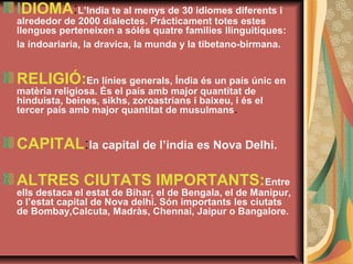 IDIOMA:L’India te al menys de 30 idiomes diferents i 

alrededor de 2000 dialectes. Prácticament totes estes 
llengues perteneixen a sólés quatre families llinguitiques: 
la indoariaria, la dravica, la munda y la tibetano-birmana.

RELIGIÓ:En línies generals, Índia és un país únic en 
matèria religiosa. És el país amb major quantitat de 
hinduista, beines, sikhs, zoroastrians i baixeu, i és el 
tercer país amb major quantitat de musulmans.

CAPITAL:la capital de l’india es Nova Delhi.
ALTRES CIUTATS IMPORTANTS:Entre 

ells destaca el estat de Bihar, el de Bengala, el de Manipur, 
o l’estat capital de Nova delhi. Són importants les ciutats 
de Bombay,Calcuta, Madràs, Chennai, Jaipur o Bangalore.

 