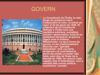 GOVERN
La Constitució de l'Índia, la més 
llarga de qualsevol nació 
independent al món, va entrar en 
vigor el 26 de gener de 1950. El 
preàmbul de la Constitució 
defineix a l'Índia com una 
república sobirana, socialista, 
secular i democràtica. Índia té un 
parlament bicameral, el qual es 
regeix sota el sistema 
Westminster. La seva forma de 
govern va ser tradicionalment 
descrita com "gairebéfederalista" amb una forta 
tendència a la centralització, 
tenint els estats un poder més 
feble, però des de finals de la 
dècada de 1990, ha crescut cada 
vegada més el federalisme, com a 
resultat dels canvis polítics, 
econòmics i socials. 

 