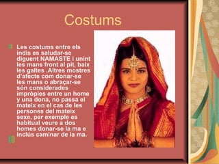 Costums
Les costums entre els
indis es saludar-se
diguent NAMASTE i unint
les mans front al pit, baix
les galtes .Altres mostres
d’afecte com donar-se
les mans o abraçar-se
són considerades
impròpies entre un home
y una dona, no passa el
mateix en el cas de les
persones del mateix
sexe, per exemple es
habitual veure a dos
homes donar-se la ma e
inclús caminar de la ma.

 