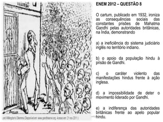 ENEM 2012 – QUESTÃO 8 
O cartum, publicado em 1932, ironiza 
as consequências sociais das 
constantes prisões de Mahatma 
Gandhi pelas autoridades britânicas, 
na Índia, demonstrando 
a) a ineficiência do sistema judiciário 
inglês no território indiano. 
b) o apoio da população hindu à 
prisão de Gandhi. 
c) o caráter violento das 
manifestações hindus frente à ação 
inglesa. 
d) a impossibilidade de deter o 
movimento liderado por Gandhi. 
e) a indiferença das autoridades 
britânicas frente ao apelo popular 
hindu. 
Elaborado por Paulo Dantas 
 