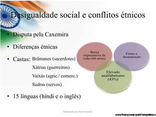 Desigualdade social e conflitos étnicos 
• Disputa pela Caxemira 
• Diferenças étnicas 
• Castas: 
Brâmanes (sacerdotes) 
Xátrias (guerreiros) 
Vaixás (agric./ comerc.) 
Sudras (servos) 
• 15 línguas (híndi e o inglês) 
Elaborado por Paulo Dantas 
 