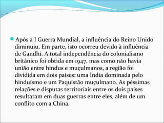 Após a I Guerra Mundial, a influência do Reino Unido
diminuiu. Em parte, isto ocorreu devido à influência
de Gandhi. A total independência do colonialismo
britânico foi obtida em 1947, mas como não havia
união entre hindus e muçulmanos, a região foi
dividida em dois países: uma Índia dominada pelo
hinduísmo e um Paquistão muçulmano. As péssimas
relações e disputas territoriais entre os dois países
resultaram em duas guerras entre eles, além de um
conflito com a China.
 