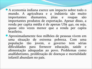 A economia indiana exerce um impacto sobre todo o
mundo. A agricultura e a indústria são muito
importantes: diamantes, jóias e roupas são
importantes produtos de exportação. Apesar disso, a
renda per capita média é de apenas US$ 440, ou seja,
quase oito vezes menor que a renda per capita
brasileira.
Aproximadamente 600 milhões de pessoas vivem em
uma situação de extrema pobreza. Com uma
população tão jovem, o governo tem sérias
dificuldades para fornecer educação, saúde e
alimentação adequadas ao povo. Problemas como
analfabetismo, proliferação de doenças e mortalidade
infantil abundam no país.
 