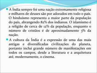 A Índia sempre foi uma nação extremamente religiosa
e milhares de deuses são por adorados em todo o país.
O hinduísmo representa a maior parte da população
do país, abrangendo 82% dos indianos. O islamismo é
a religião de cerca de 12% da população, enquanto o
número de cristãos é de aproximadamente 3% da
nação.
A cultura da Índia é a expressão de uma das mais
antigas e diversificadas civilizações do planeta,
portanto inclui grande número de manifestações em
todos os campos, desde a literatura e a arquitetura
até, modernamente, o cinema.
 