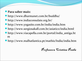 Para saber mais:
http://www.dharmanet.com.br/buddha/
http://www.indiaconsulate.org.br/
http://www.yogasite.com.br/india/india.htm
http://www.sergiosakall.com.br/asiatico/india.html
http://www.viacapella.com.br/portal/india_antiga.ht
m
http://www.malhatlantica.pt/mathis/India/india.htm
Professora Cristina Penha
 
