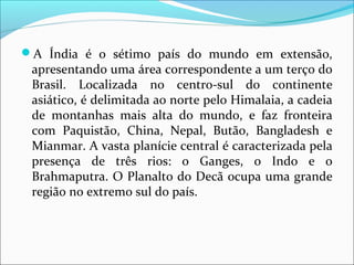 A Índia é o sétimo país do mundo em extensão,
apresentando uma área correspondente a um terço do
Brasil. Localizada no centro-sul do continente
asiático, é delimitada ao norte pelo Himalaia, a cadeia
de montanhas mais alta do mundo, e faz fronteira
com Paquistão, China, Nepal, Butão, Bangladesh e
Mianmar. A vasta planície central é caracterizada pela
presença de três rios: o Ganges, o Indo e o
Brahmaputra. O Planalto do Decã ocupa uma grande
região no extremo sul do país.
 