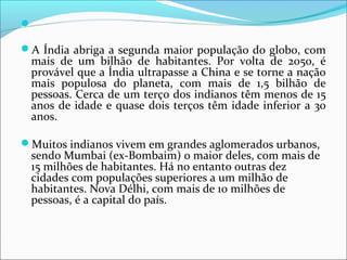 
A Índia abriga a segunda maior população do globo, com
mais de um bilhão de habitantes. Por volta de 2050, é
provável que a Índia ultrapasse a China e se torne a nação
mais populosa do planeta, com mais de 1,5 bilhão de
pessoas. Cerca de um terço dos indianos têm menos de 15
anos de idade e quase dois terços têm idade inferior a 30
anos.
Muitos indianos vivem em grandes aglomerados urbanos,
sendo Mumbai (ex-Bombaim) o maior deles, com mais de
15 milhões de habitantes. Há no entanto outras dez
cidades com populações superiores a um milhão de
habitantes. Nova Délhi, com mais de 10 milhões de
pessoas, é a capital do país.
 
