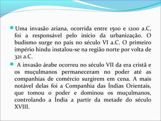 Uma invasão ariana, ocorrida entre 1500 e 1200 a.C,
foi a responsável pelo início da urbanização. O
budismo surge no país no século VI a.C. O primeiro
império hindu instalou-se na região norte por volta de
321 a.C.
 A invasão árabe ocorreu no século VII da era cristã e
os muçulmanos permaneceram no poder até as
companhias de comércio surgirem em cena. A mais
notável delas foi a Companhia das Índias Orientais,
que tomou o poder e dominou os muçulmanos,
controlando a Índia a partir da metade do século
XVIII.
 