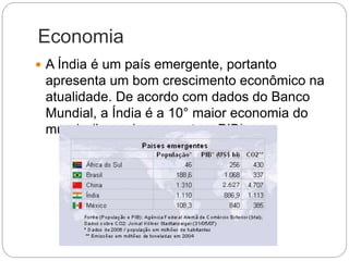 Economia
 A Índia é um país emergente, portanto
apresenta um bom crescimento econômico na
atualidade. De acordo com dados do Banco
Mundial, a Índia é a 10° maior economia do
mundo (levando em conta o PIB).
 