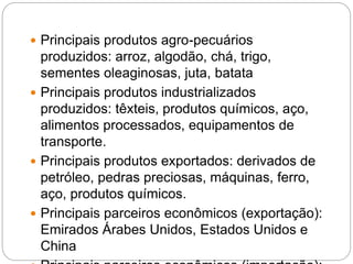  Principais produtos agro-pecuários
produzidos: arroz, algodão, chá, trigo,
sementes oleaginosas, juta, batata
 Principais produtos industrializados
produzidos: têxteis, produtos químicos, aço,
alimentos processados, equipamentos de
transporte.
 Principais produtos exportados: derivados de
petróleo, pedras preciosas, máquinas, ferro,
aço, produtos químicos.
 Principais parceiros econômicos (exportação):
Emirados Árabes Unidos, Estados Unidos e
China
 