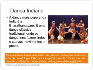 Dança Indiana
 A dança mais popular da
Índia é a
Bharathanatyam. É uma
dança clássica
tradicional, onde os
dançarinos fazem lindos
e suaves movimentos e
poses.
As letras deste tipo musical falam das grandes realizações de deuses
e heróis da mitologia. Esta dança surgiu há mais de 5 mil anos no sul
da Índia e influenciou outros estilos de dança em várias regiões da
Índia e do continente asiático.
 