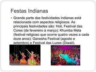 Festas Indianas
 Grande parte das festividades indianas está
relacionada com aspectos religiosos. As
principais festividades são: Holi, Festival das
Cores (de fevereiro à março); Khumba Mela
(festival religioso que ocorre quatro vezes a cada
doze anos); Ganesha Festival (agosto e
setembro) e Festival das Luzes (Diwali).
 