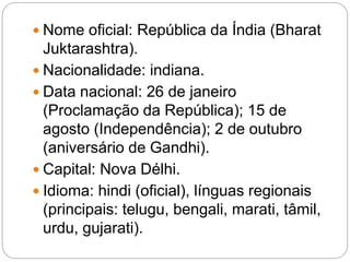  Nome oficial: República da Índia (Bharat
Juktarashtra).
 Nacionalidade: indiana.
 Data nacional: 26 de janeiro
(Proclamação da República); 15 de
agosto (Independência); 2 de outubro
(aniversário de Gandhi).
 Capital: Nova Délhi.
 Idioma: hindi (oficial), línguas regionais
(principais: telugu, bengali, marati, tâmil,
urdu, gujarati).
 